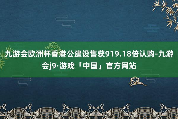 九游会欧洲杯香港公建设售获919.18倍认购-九游会j9·游戏「中国」官方网站