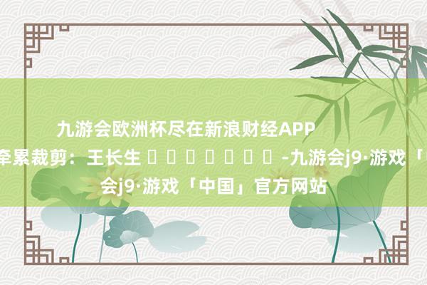 九游会欧洲杯尽在新浪财经APP            						牵累裁剪：王长生 							-九游会j9·游戏「中国」官方网站
