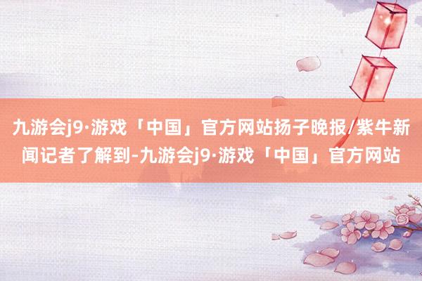 九游会j9·游戏「中国」官方网站扬子晚报/紫牛新闻记者了解到-九游会j9·游戏「中国」官方网站