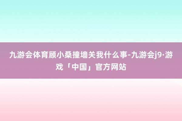 九游会体育顾小桑撞墙关我什么事-九游会j9·游戏「中国」官方网站