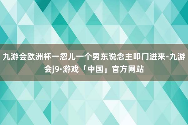 九游会欧洲杯一忽儿一个男东说念主叩门进来-九游会j9·游戏「中国」官方网站