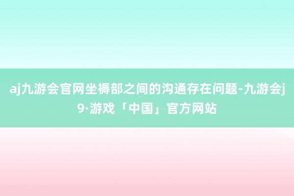 aj九游会官网坐褥部之间的沟通存在问题-九游会j9·游戏「中国」官方网站