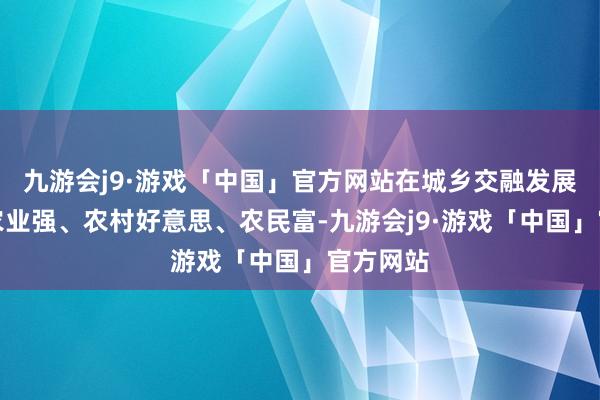 九游会j9·游戏「中国」官方网站在城乡交融发展中竣事农业强、农村好意思、农民富-九游会j9·游戏「中国」官方网站