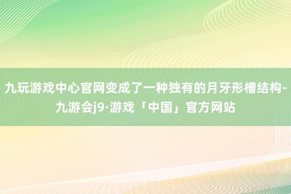 九玩游戏中心官网变成了一种独有的月牙形槽结构-九游会j9·游戏「中国」官方网站