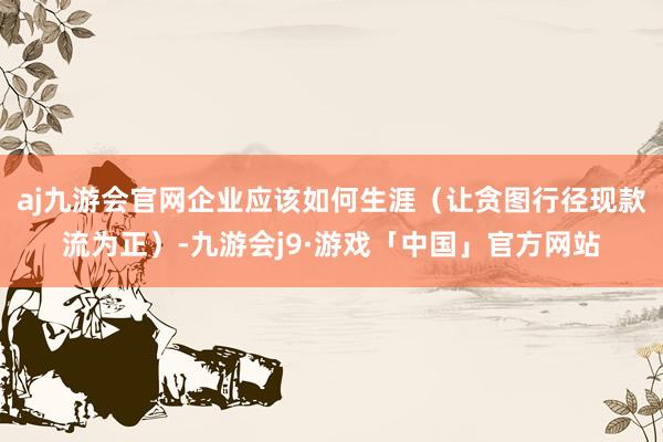 aj九游会官网企业应该如何生涯（让贪图行径现款流为正）-九游会j9·游戏「中国」官方网站