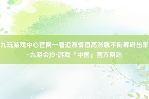 九玩游戏中心官网一看追涨情谊高涨就不倒筹码出来-九游会j9·游戏「中国」官方网站