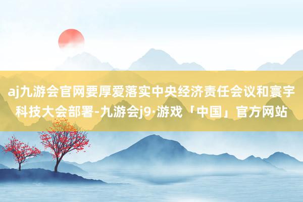 aj九游会官网要厚爱落实中央经济责任会议和寰宇科技大会部署-九游会j9·游戏「中国」官方网站