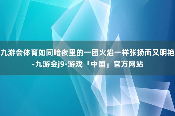 九游会体育如同暗夜里的一团火焰一样张扬而又明艳-九游会j9·游戏「中国」官方网站