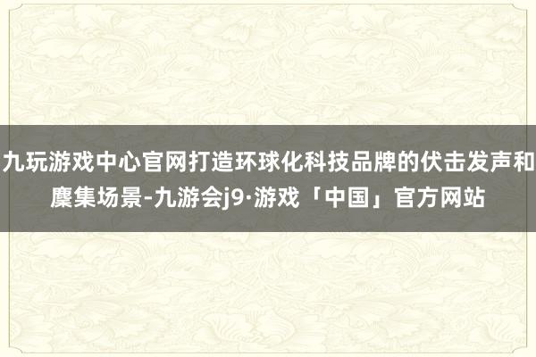 九玩游戏中心官网打造环球化科技品牌的伏击发声和麇集场景-九游会j9·游戏「中国」官方网站