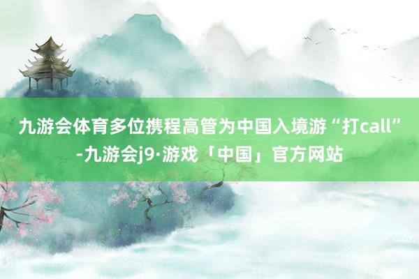 九游会体育多位携程高管为中国入境游“打call”-九游会j9·游戏「中国」官方网站