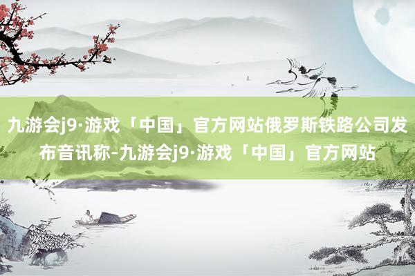 九游会j9·游戏「中国」官方网站俄罗斯铁路公司发布音讯称-九游会j9·游戏「中国」官方网站
