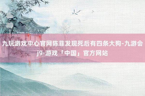 九玩游戏中心官网陈菲发现死后有四条大狗-九游会j9·游戏「中国」官方网站