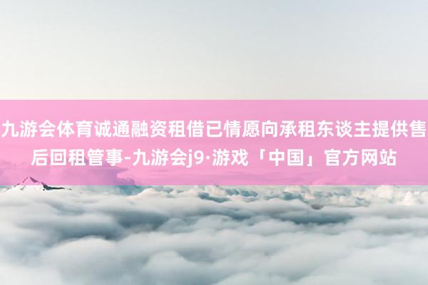 九游会体育诚通融资租借已情愿向承租东谈主提供售后回租管事-九游会j9·游戏「中国」官方网站