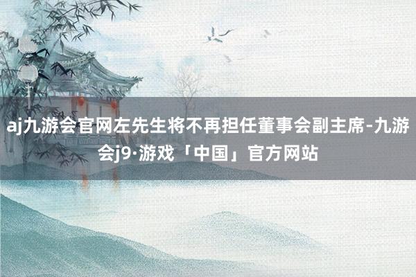 aj九游会官网左先生将不再担任董事会副主席-九游会j9·游戏「中国」官方网站