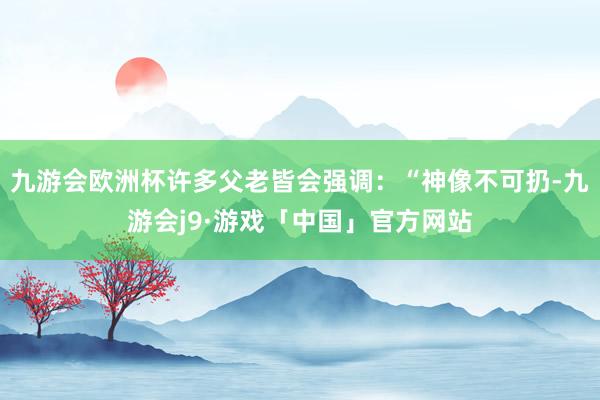 九游会欧洲杯许多父老皆会强调：“神像不可扔-九游会j9·游戏「中国」官方网站
