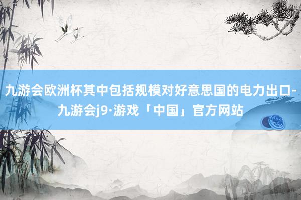 九游会欧洲杯其中包括规模对好意思国的电力出口-九游会j9·游戏「中国」官方网站