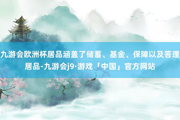 九游会欧洲杯居品涵盖了储蓄、基金、保障以及答理居品-九游会j9·游戏「中国」官方网站