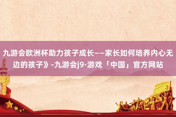 九游会欧洲杯助力孩子成长——家长如何培养内心无边的孩子》-九游会j9·游戏「中国」官方网站