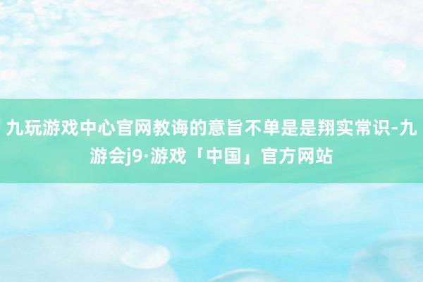 九玩游戏中心官网教诲的意旨不单是是翔实常识-九游会j9·游戏「中国」官方网站