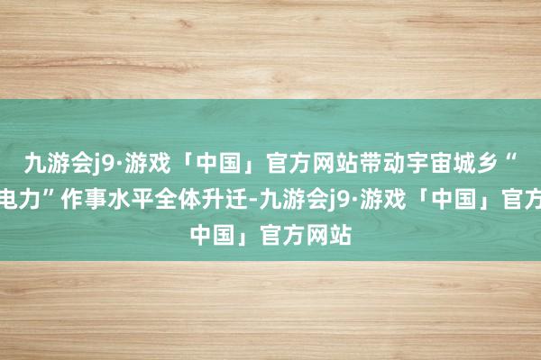 九游会j9·游戏「中国」官方网站带动宇宙城乡“得到电力”作事水平全体升迁-九游会j9·游戏「中国」官方网站