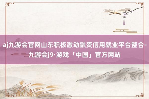 aj九游会官网山东积极激动融资信用就业平台整合-九游会j9·游戏「中国」官方网站