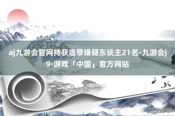 aj九游会官网持获造孽嫌疑东谈主21名-九游会j9·游戏「中国」官方网站