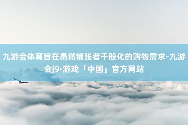 九游会体育旨在昂然铺张者千般化的购物需求-九游会j9·游戏「中国」官方网站