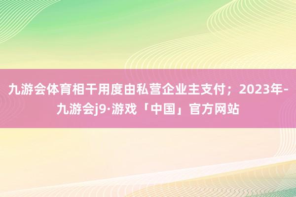 九游会体育相干用度由私营企业主支付；2023年-九游会j9·游戏「中国」官方网站