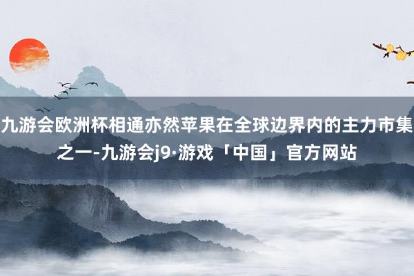 九游会欧洲杯相通亦然苹果在全球边界内的主力市集之一-九游会j9·游戏「中国」官方网站