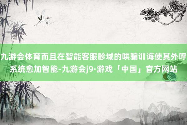 九游会体育而且在智能客服畛域的哄骗训诲使其外呼系统愈加智能-九游会j9·游戏「中国」官方网站
