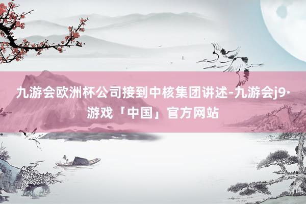 九游会欧洲杯公司接到中核集团讲述-九游会j9·游戏「中国」官方网站