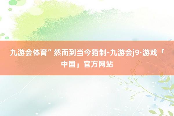 九游会体育”　　然而到当今箝制-九游会j9·游戏「中国」官方网站