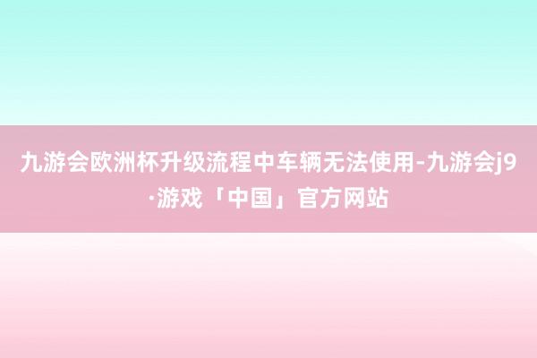九游会欧洲杯升级流程中车辆无法使用-九游会j9·游戏「中国」官方网站