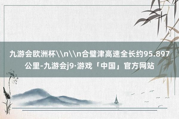 九游会欧洲杯\n\n合璧津高速全长约95.897公里-九游会j9·游戏「中国」官方网站