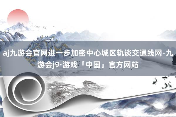 aj九游会官网进一步加密中心城区轨谈交通线网-九游会j9·游戏「中国」官方网站