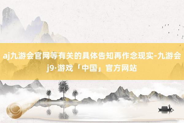 aj九游会官网等有关的具体告知再作念现实-九游会j9·游戏「中国」官方网站