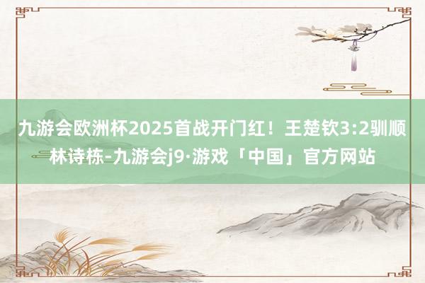 九游会欧洲杯2025首战开门红！王楚钦3:2驯顺林诗栋-九游会j9·游戏「中国」官方网站