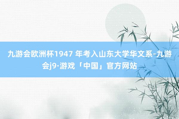 九游会欧洲杯1947 年考入山东大学华文系-九游会j9·游戏「中国」官方网站