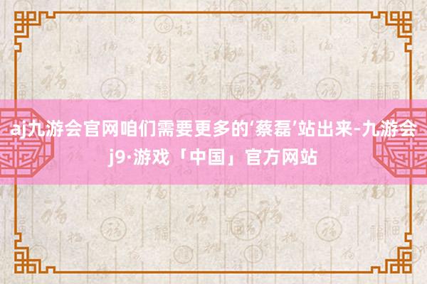 aj九游会官网咱们需要更多的‘蔡磊’站出来-九游会j9·游戏「中国」官方网站