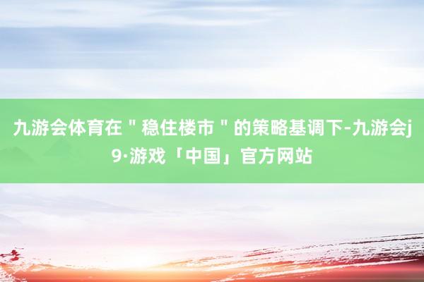 九游会体育在＂稳住楼市＂的策略基调下-九游会j9·游戏「中国」官方网站