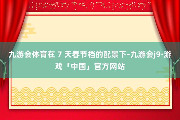 九游会体育在 7 天春节档的配景下-九游会j9·游戏「中国」官方网站