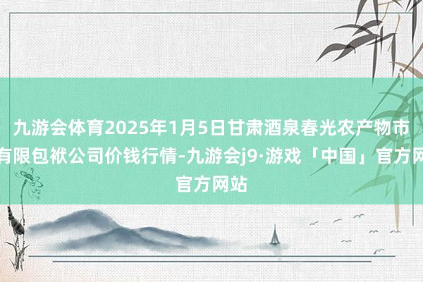 九游会体育2025年1月5日甘肃酒泉春光农产物市集有限包袱公司价钱行情-九游会j9·游戏「中国」官方网站