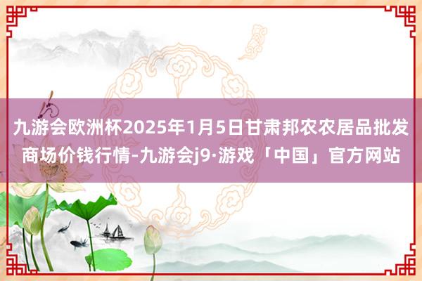 九游会欧洲杯2025年1月5日甘肃邦农农居品批发商场价钱行情-九游会j9·游戏「中国」官方网站