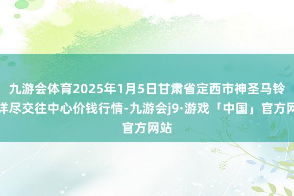 九游会体育2025年1月5日甘肃省定西市神圣马铃薯详尽交往中心价钱行情-九游会j9·游戏「中国」官方网站