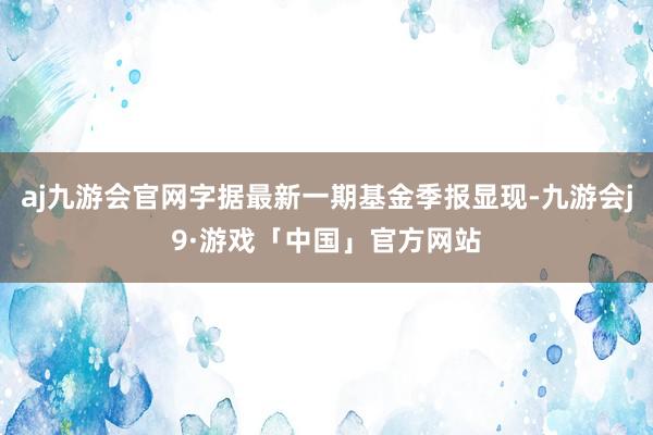 aj九游会官网字据最新一期基金季报显现-九游会j9·游戏「中国」官方网站