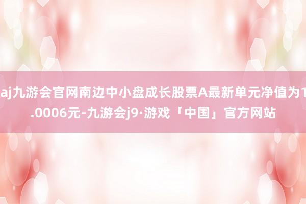 aj九游会官网南边中小盘成长股票A最新单元净值为1.0006元-九游会j9·游戏「中国」官方网站