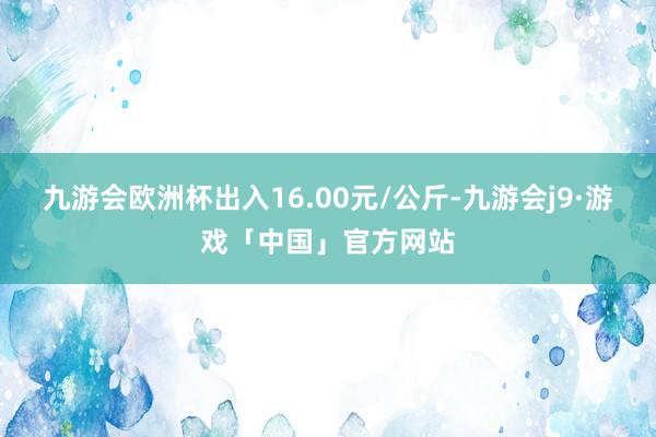 九游会欧洲杯出入16.00元/公斤-九游会j9·游戏「中国」官方网站