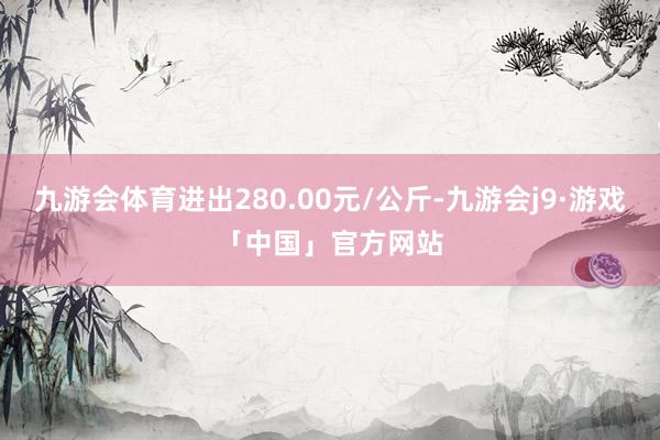 九游会体育进出280.00元/公斤-九游会j9·游戏「中国」官方网站