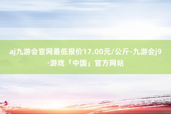 aj九游会官网最低报价17.00元/公斤-九游会j9·游戏「中国」官方网站