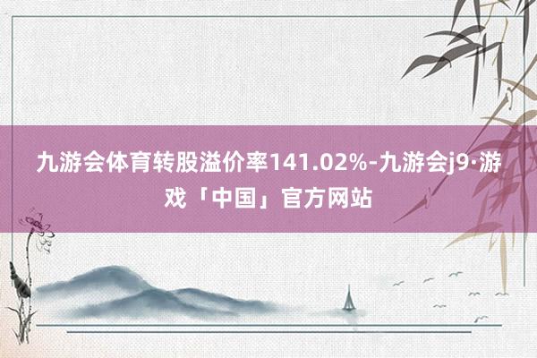 九游会体育转股溢价率141.02%-九游会j9·游戏「中国」官方网站